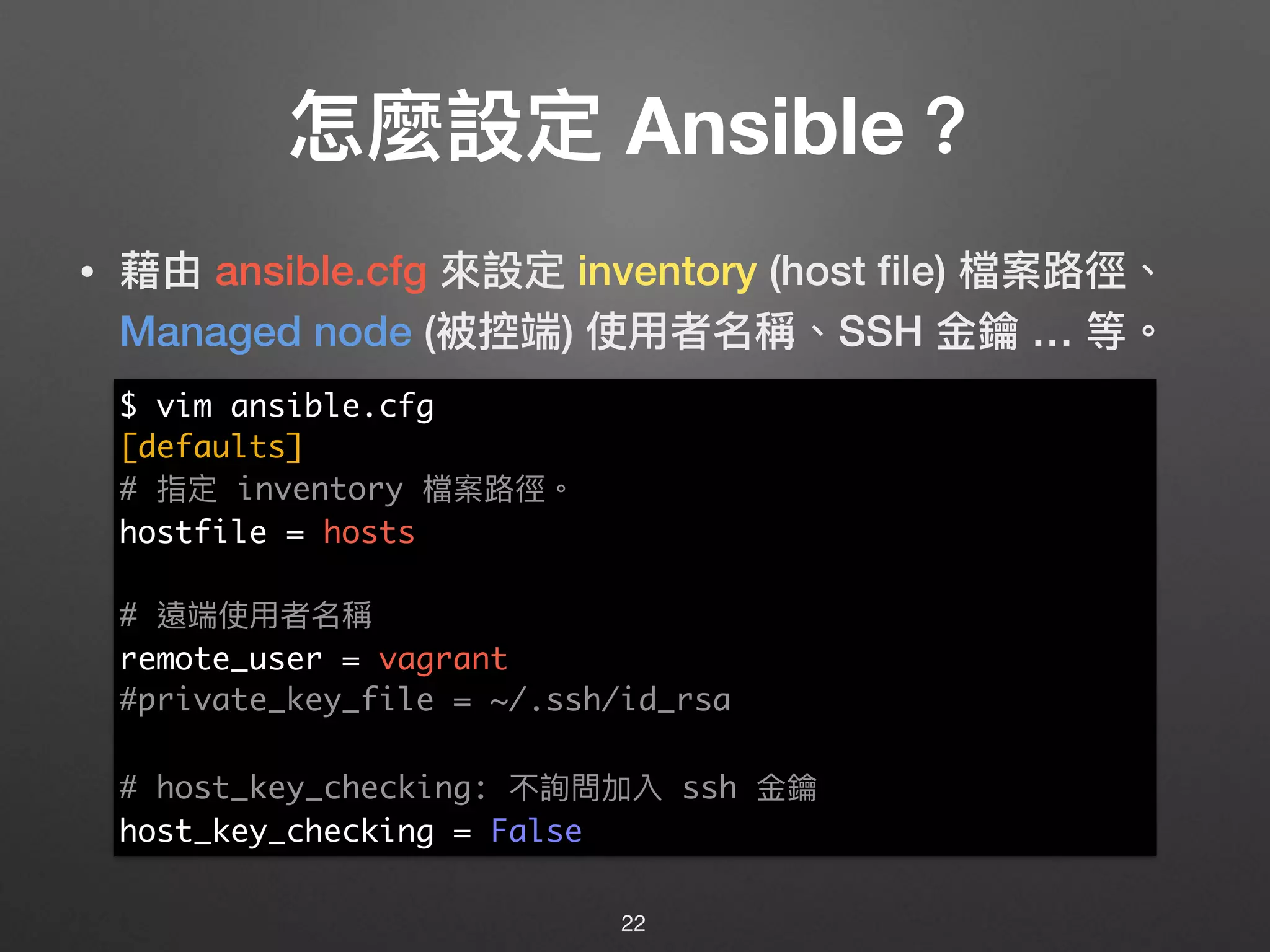 怎麼設定 Ansible？
• 藉由 ansible.cfg 來來設定 inventory (host ﬁle) 檔案路路徑、
Managed node (被控端) 使⽤用者名稱、SSH ⾦金金鑰 … 等。
22
$ vim ansible.cfg
[defaults]
# 指定 inventory 檔案路路徑。
hostfile = hosts
# 遠端使⽤用者名稱
remote_user = vagrant
#private_key_file = ~/.ssh/id_rsa
# host_key_checking: 不詢問加入 ssh ⾦金金鑰
host_key_checking = False
 