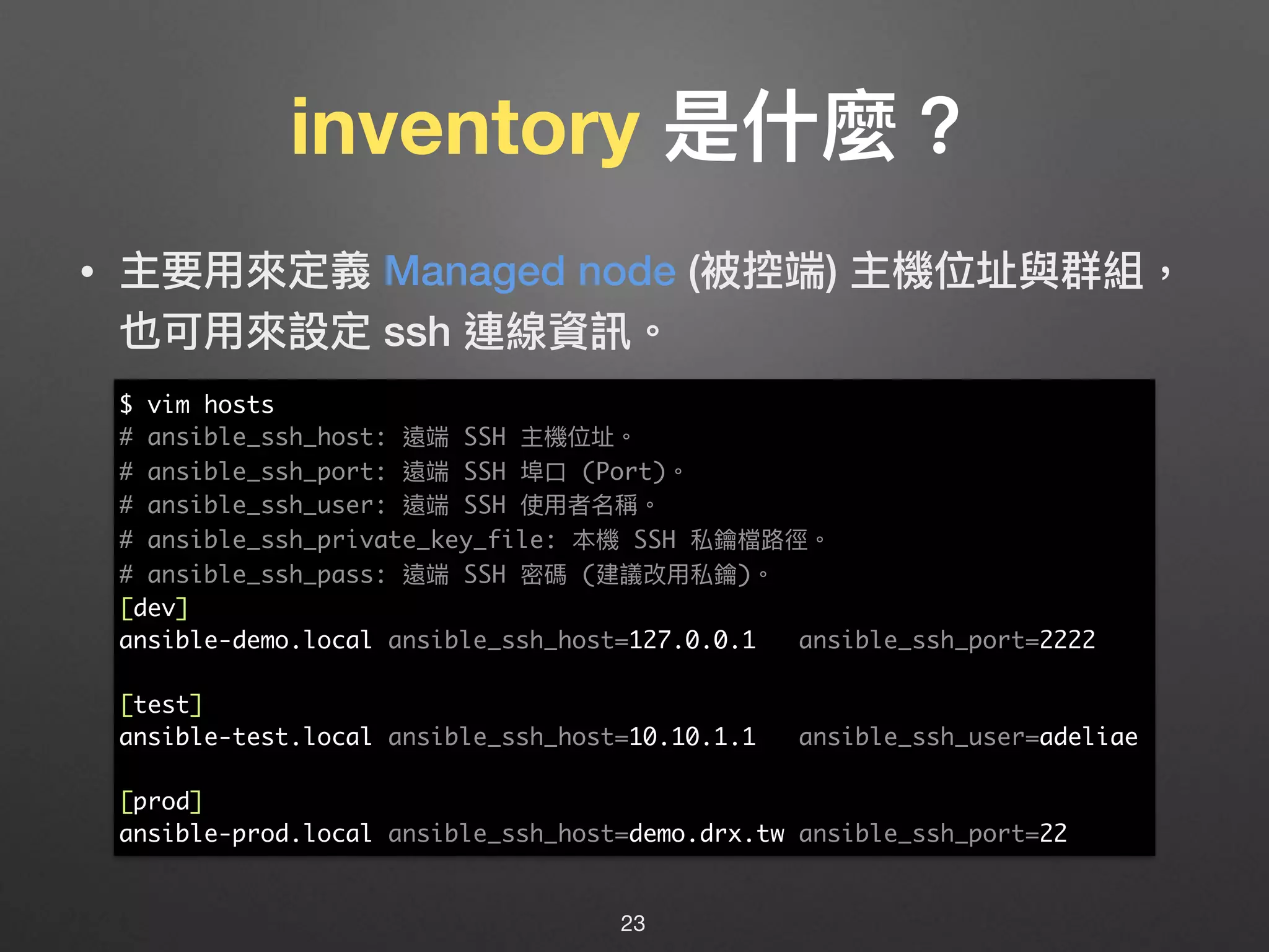 inventory 是什什麼？
• 主要⽤用來來定義 Managed node (被控端) 主機位址與群組，
也可⽤用來來設定 ssh 連線資訊。
23
$ vim hosts
# ansible_ssh_host: 遠端 SSH 主機位址。
# ansible_ssh_port: 遠端 SSH 埠⼝口 (Port)。
# ansible_ssh_user: 遠端 SSH 使⽤用者名稱。
# ansible_ssh_private_key_file: 本機 SSH 私鑰檔路路徑。
# ansible_ssh_pass: 遠端 SSH 密碼 (建議改⽤用私鑰)。
[dev]
ansible-demo.local ansible_ssh_host=127.0.0.1 ansible_ssh_port=2222
[test]
ansible-test.local ansible_ssh_host=10.10.1.1 ansible_ssh_user=adeliae
[prod]
ansible-prod.local ansible_ssh_host=demo.drx.tw ansible_ssh_port=22
 