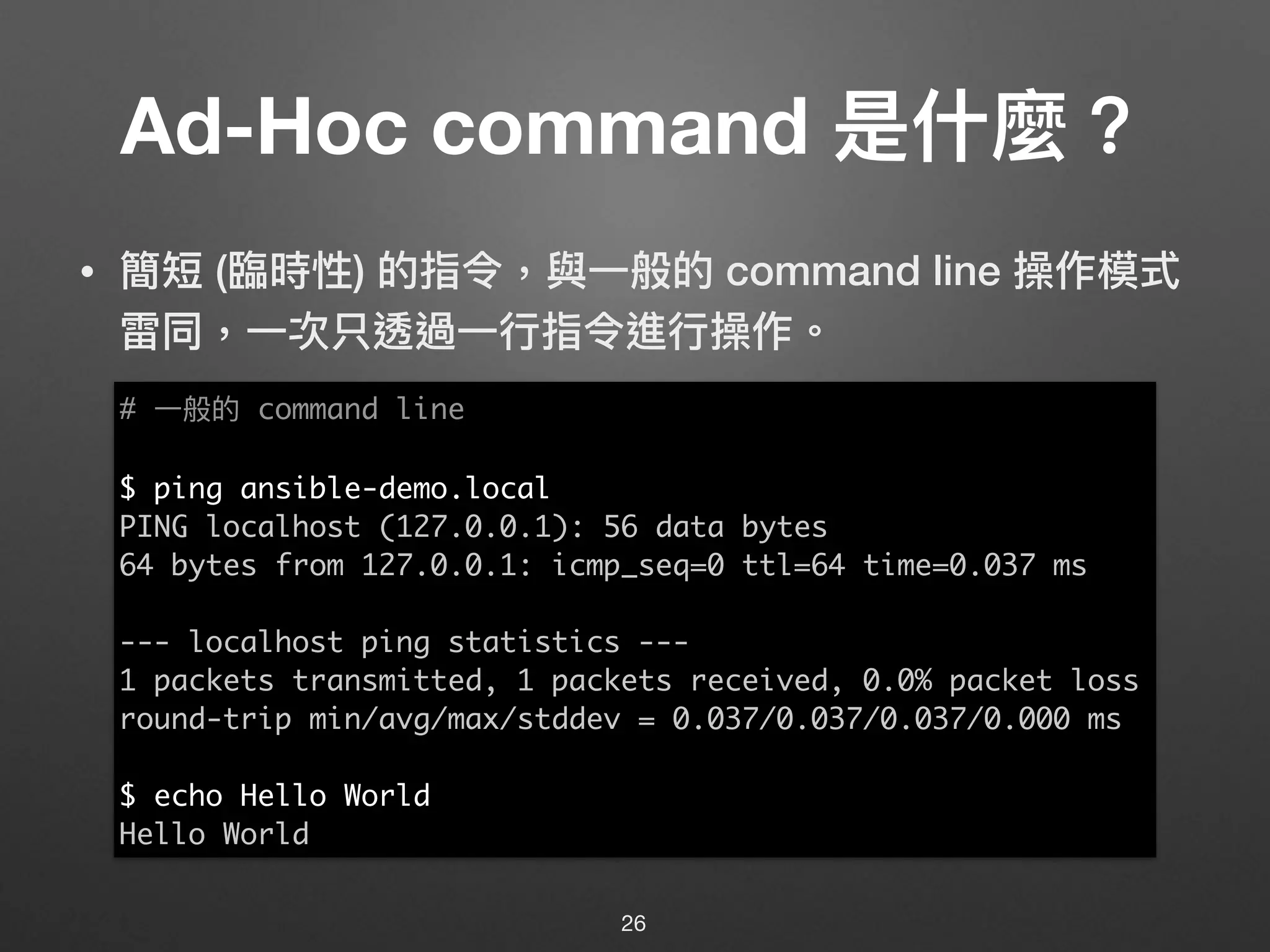 Ad-Hoc command 是什什麼？
• 簡短 (臨臨時性) 的指令，與⼀一般的 command line 操作模式
雷同，⼀一次只透過⼀一⾏行行指令進⾏行行操作。
26
# ⼀一般的 command line
$ ping ansible-demo.local
PING localhost (127.0.0.1): 56 data bytes
64 bytes from 127.0.0.1: icmp_seq=0 ttl=64 time=0.037 ms
--- localhost ping statistics ---
1 packets transmitted, 1 packets received, 0.0% packet loss
round-trip min/avg/max/stddev = 0.037/0.037/0.037/0.000 ms
$ echo Hello World
Hello World
 