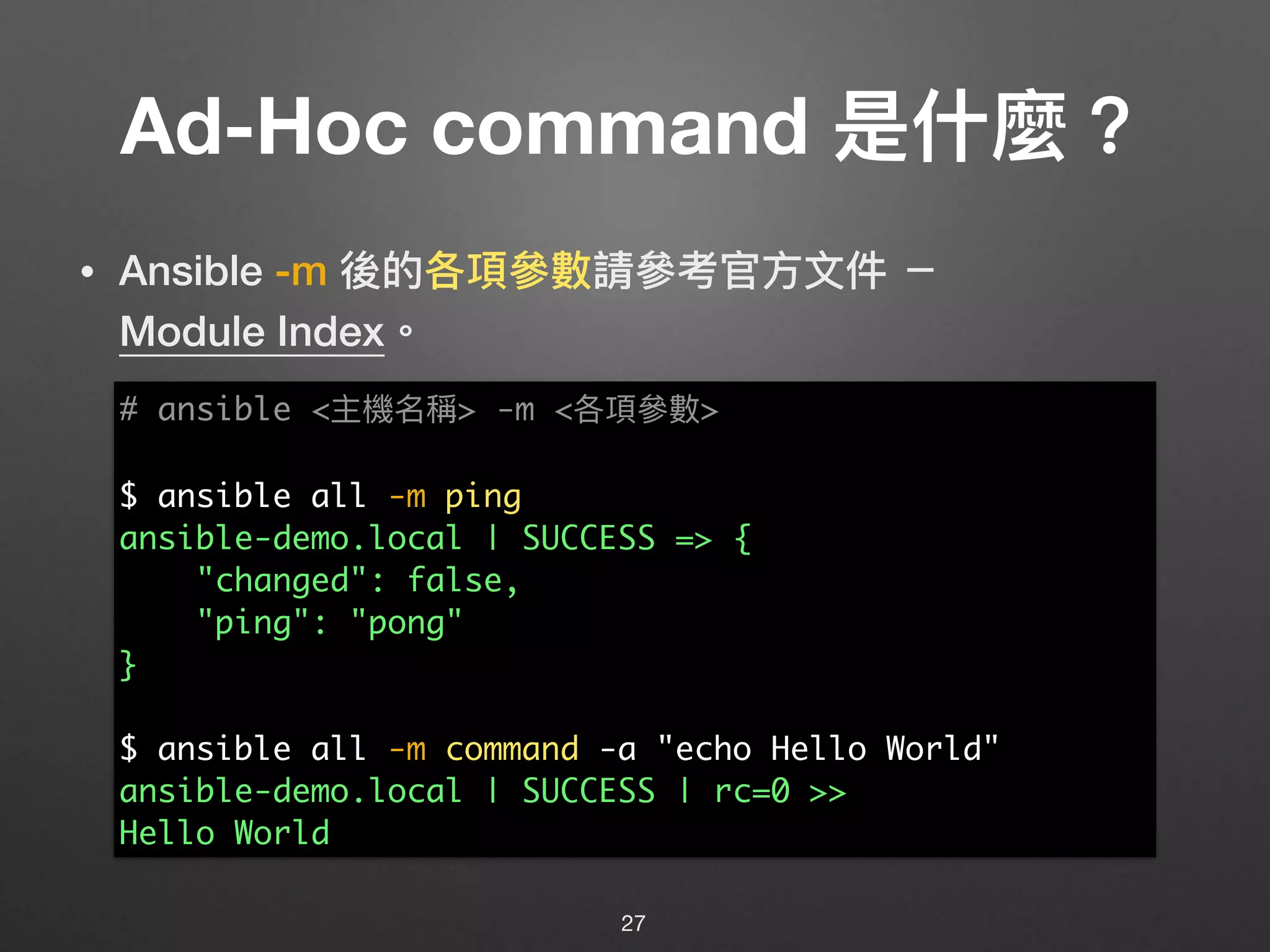 Ad-Hoc command 是什什麼？
• Ansible -m 後的各項參參數請參參考官⽅方⽂文件 － 
Module Index。
27
# ansible <主機名稱> -m <各項參參數>
$ ansible all -m ping
ansible-demo.local | SUCCESS => {
"changed": false,
"ping": "pong"
}
$ ansible all -m command -a "echo Hello World"
ansible-demo.local | SUCCESS | rc=0 >>
Hello World
 