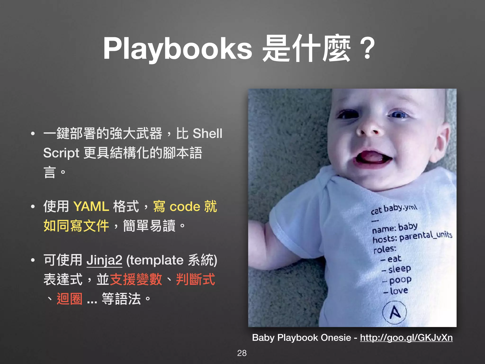 Playbooks 是什什麼？
• ⼀一鍵部署的強⼤大武器，比 Shell
Script 更更具結構化的腳本語
⾔言。
• 使⽤用 YAML 格式，寫 code 就
如同寫⽂文件，簡單易易讀。
• 可使⽤用 Jinja2 (template 系統)
表達式，並⽀支援變數、判斷式 
、迴圈 ... 等語法。
Baby Playbook Onesie - http://goo.gl/GKJvXn
28
 