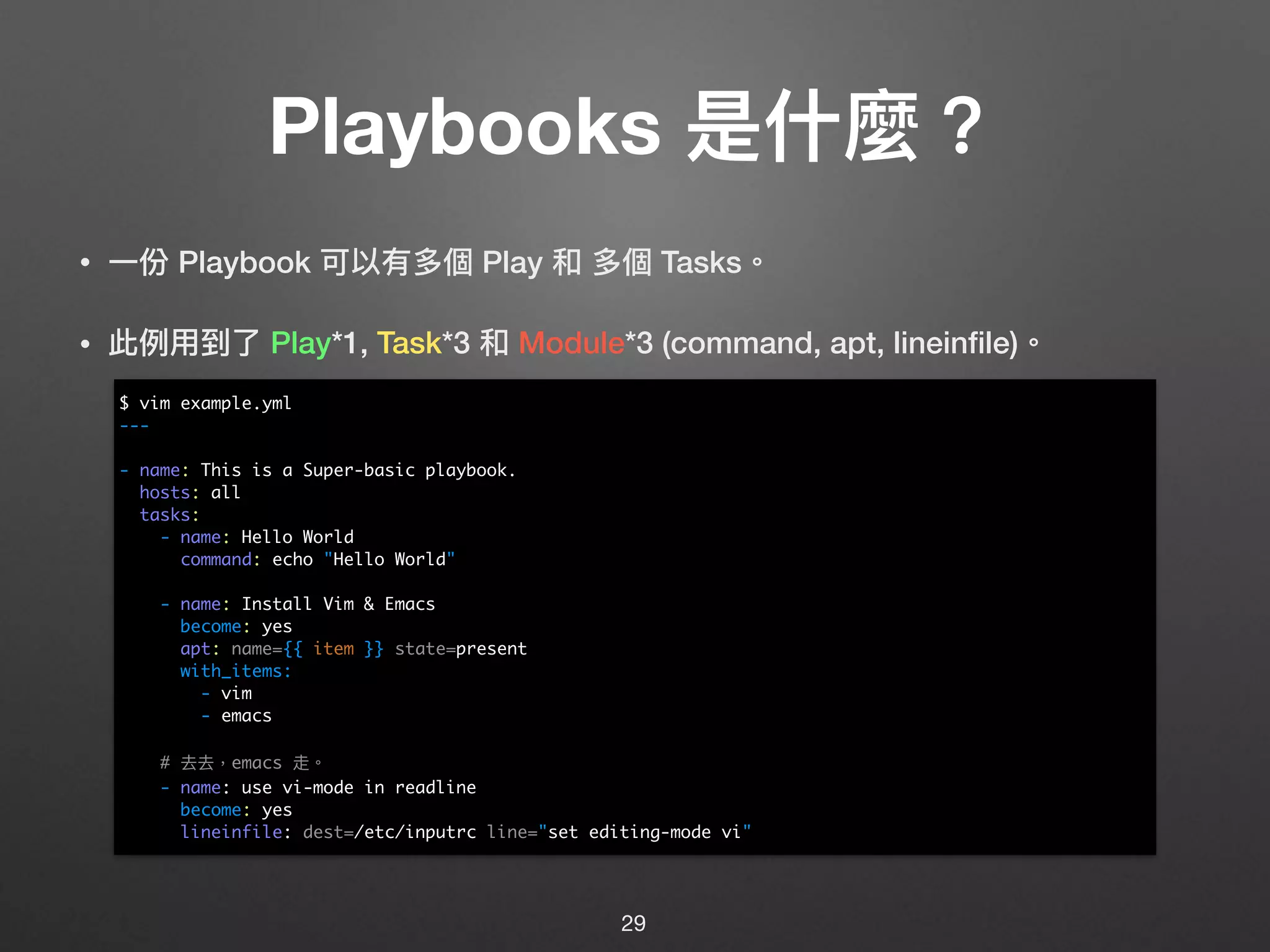 Playbooks 是什什麼？
• ⼀一份 Playbook 可以有多個 Play 和 多個 Tasks。
• 此例例⽤用到了了 Play*1, Task*3 和 Module*3 (command, apt, lineinﬁle)。 
 
 
 
 
 
 
 
 
 
 
 
 
29
$ vim example.yml
---
- name: This is a Super-basic playbook.
hosts: all
tasks:
- name: Hello World
command: echo "Hello World"
- name: Install Vim & Emacs
become: yes
apt: name={{ item }} state=present
with_items:
- vim
- emacs
# 去去，emacs 走。
- name: use vi-mode in readline
become: yes
lineinfile: dest=/etc/inputrc line="set editing-mode vi"
 