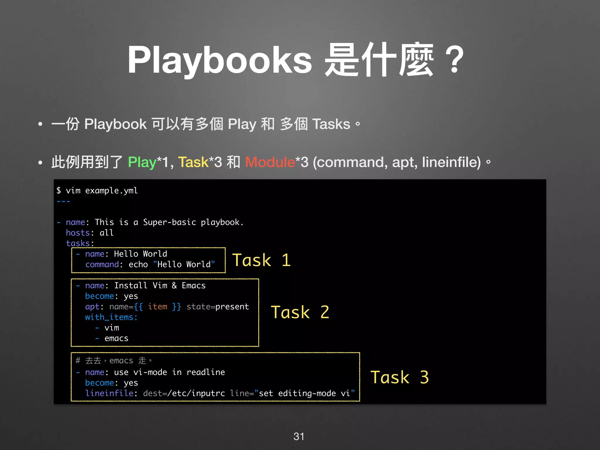 Playbooks 是什什麼？
• ⼀一份 Playbook 可以有多個 Play 和 多個 Tasks。
• 此例例⽤用到了了 Play*1, Task*3 和 Module*3 (command, apt, lineinﬁle)。 
 
 
 
 
 
 
 
 
 
 
 
 
31
$ vim example.yml
---
- name: This is a Super-basic playbook.
hosts: all
tasks:
- name: Hello World
command: echo "Hello World"
- name: Install Vim & Emacs
become: yes
apt: name={{ item }} state=present
with_items:
- vim
- emacs
# 去去，emacs 走。
- name: use vi-mode in readline
become: yes
lineinfile: dest=/etc/inputrc line="set editing-mode vi"
Task 1
Task 2
Task 3
 