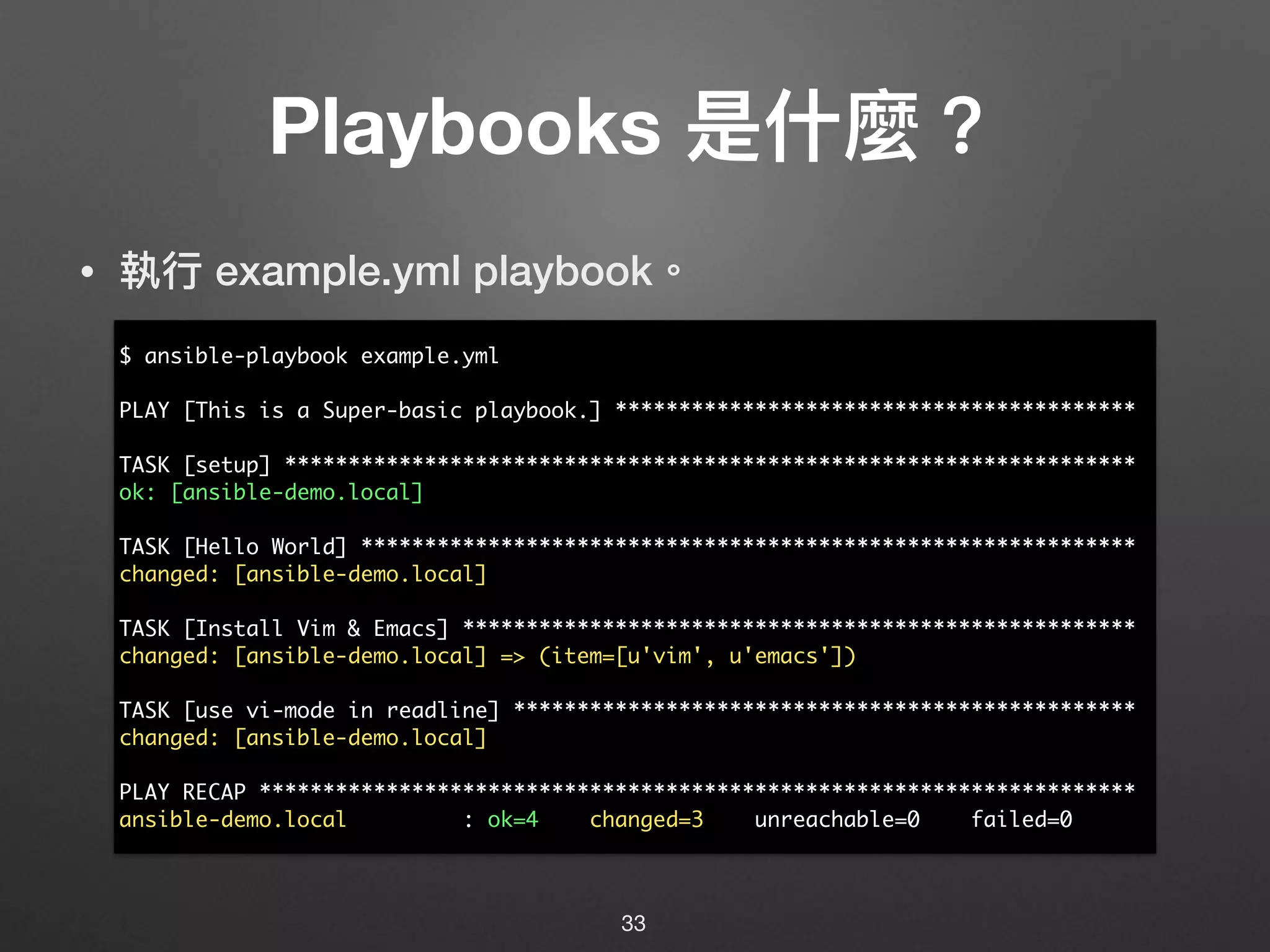 Playbooks 是什什麼？
• 執⾏行行 example.yml playbook。
33
$ ansible-playbook example.yml
PLAY [This is a Super-basic playbook.] *****************************************
TASK [setup] *******************************************************************
ok: [ansible-demo.local]
TASK [Hello World] *************************************************************
changed: [ansible-demo.local]
TASK [Install Vim & Emacs] *****************************************************
changed: [ansible-demo.local] => (item=[u'vim', u'emacs'])
TASK [use vi-mode in readline] *************************************************
changed: [ansible-demo.local]
PLAY RECAP *********************************************************************
ansible-demo.local : ok=4 changed=3 unreachable=0 failed=0
 