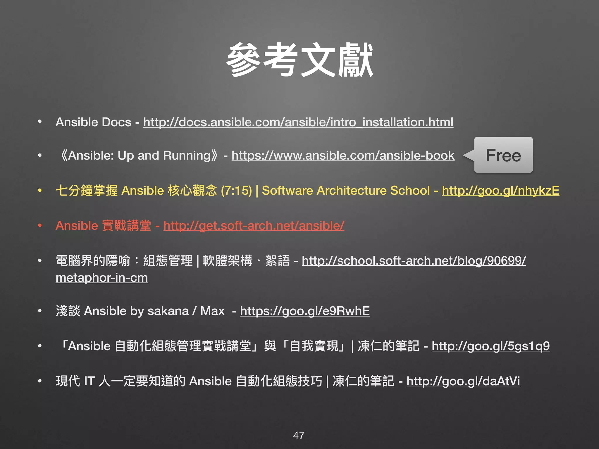 參參考⽂文獻
• Ansible Docs - http://docs.ansible.com/ansible/intro_installation.html
• 《Ansible: Up and Running》- https://www.ansible.com/ansible-book
• 七分鐘掌握 Ansible 核⼼心觀念念 (7:15) | Software Architecture School - http://goo.gl/nhykzE
• Ansible 實戰講堂 - http://get.soft-arch.net/ansible/
• 電腦界的隱喻：組態管理理 | 軟體架構・絮語 - http://school.soft-arch.net/blog/90699/
metaphor-in-cm
• 淺談 Ansible by sakana / Max - https://goo.gl/e9RwhE
• 「Ansible ⾃自動化組態管理理實戰講堂」與「⾃自我實現」| 凍仁的筆記 - http://goo.gl/5gs1q9
• 現代 IT ⼈人⼀一定要知道的 Ansible ⾃自動化組態技巧 | 凍仁的筆記 - http://goo.gl/daAtVi
47
Free
 