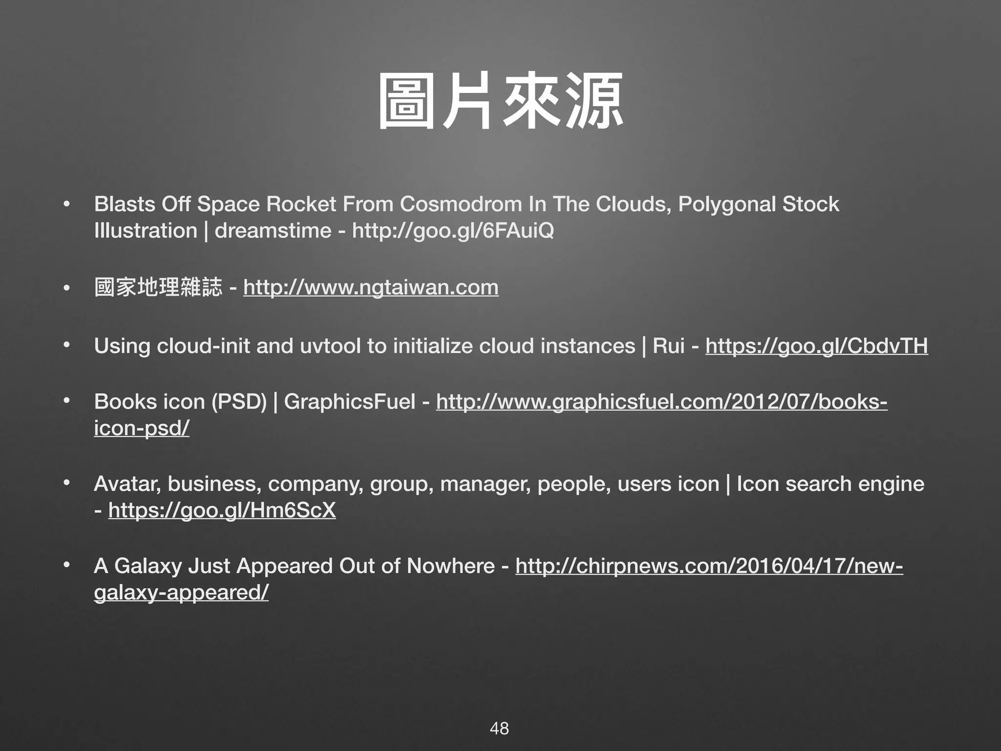 圖片來來源
• Blasts Off Space Rocket From Cosmodrom In The Clouds, Polygonal Stock
Illustration | dreamstime - http://goo.gl/6FAuiQ
• 國家地理理雜誌 - http://www.ngtaiwan.com
• Using cloud-init and uvtool to initialize cloud instances | Rui - https://goo.gl/CbdvTH
• Books icon (PSD) | GraphicsFuel - http://www.graphicsfuel.com/2012/07/books-
icon-psd/
• Avatar, business, company, group, manager, people, users icon | Icon search engine
- https://goo.gl/Hm6ScX
• A Galaxy Just Appeared Out of Nowhere - http://chirpnews.com/2016/04/17/new-
galaxy-appeared/
48
 