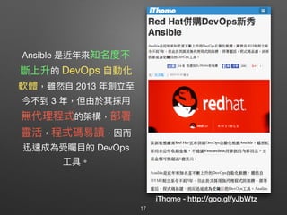 Ansible 是近年年來來知名度不
斷上升的 DevOps ⾃自動化
軟體，雖然⾃自 2013 年年創立⾄至
今不到 3 年年，但由於其採⽤用 
無代理理程式的架構，部署
靈活，程式碼易易讀，因⽽而
迅速成為受矚⽬目的 DevOps
⼯工具。
iThome - http://goo.gl/yJbWtz
17
 