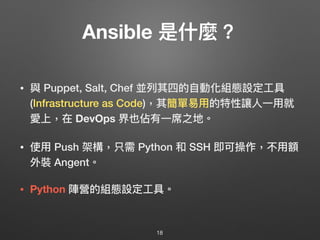 Ansible 是什什麼？
• 與 Puppet, Salt, Chef 並列列其四的⾃自動化組態設定⼯工具
(Infrastructure as Code)，其簡單易易⽤用的特性讓⼈人⼀一⽤用就
愛上，在 DevOps 界也佔有⼀一席之地。
• 使⽤用 Push 架構，只需 Python 和 SSH 即可操作，不⽤用額
外裝 Angent。 
 
• Python 陣營的組態設定⼯工具。
18
 