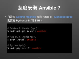 怎麼安裝 Ansible？
• 只需在 Control Machine 安裝 Ansible；Managed node
則要有 Python 2.5+ 和 SSH。
21
# Debian & Ubuntu (apt).
$ sudo apt-get install ansible
# Mac OS X (homebrew).
$ brew install ansible
# Python (pip).
$ sudo pip install ansible
 