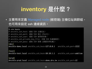 inventory 是什什麼？
• 主要⽤用來來定義 Managed node (被控端) 主機位址與群組，
也可⽤用來來設定 ssh 連線資訊。
23
$ vim hosts
# ansible_ssh_host: 遠端 SSH 主機位址。
# ansible_ssh_port: 遠端 SSH 埠⼝口 (Port)。
# ansible_ssh_user: 遠端 SSH 使⽤用者名稱。
# ansible_ssh_private_key_file: 本機 SSH 私鑰檔路路徑。
# ansible_ssh_pass: 遠端 SSH 密碼 (建議改⽤用私鑰)。
[dev]
ansible-demo.local ansible_ssh_host=127.0.0.1 ansible_ssh_port=2222
[test]
ansible-test.local ansible_ssh_host=10.10.1.1 ansible_ssh_user=adeliae
[prod]
ansible-prod.local ansible_ssh_host=demo.drx.tw ansible_ssh_port=22
 