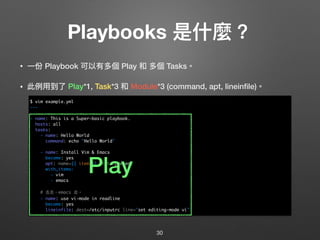 Playbooks 是什什麼？
• ⼀一份 Playbook 可以有多個 Play 和 多個 Tasks。
• 此例例⽤用到了了 Play*1, Task*3 和 Module*3 (command, apt, lineinﬁle)。 
 
 
 
 
 
 
 
 
 
 
 
 
30
$ vim example.yml
---
- name: This is a Super-basic playbook.
hosts: all
tasks:
- name: Hello World
command: echo "Hello World"
- name: Install Vim & Emacs
become: yes
apt: name={{ item }} state=present
with_items:
- vim
- emacs
# 去去，emacs 走。
- name: use vi-mode in readline
become: yes
lineinfile: dest=/etc/inputrc line="set editing-mode vi"
Play
 