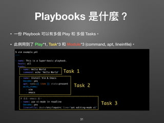 Playbooks 是什什麼？
• ⼀一份 Playbook 可以有多個 Play 和 多個 Tasks。
• 此例例⽤用到了了 Play*1, Task*3 和 Module*3 (command, apt, lineinﬁle)。 
 
 
 
 
 
 
 
 
 
 
 
 
31
$ vim example.yml
---
- name: This is a Super-basic playbook.
hosts: all
tasks:
- name: Hello World
command: echo "Hello World"
- name: Install Vim & Emacs
become: yes
apt: name={{ item }} state=present
with_items:
- vim
- emacs
# 去去，emacs 走。
- name: use vi-mode in readline
become: yes
lineinfile: dest=/etc/inputrc line="set editing-mode vi"
Task 1
Task 2
Task 3
 