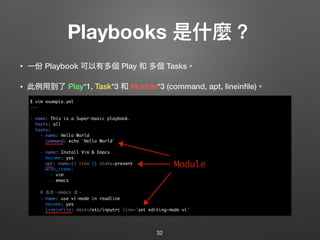 Playbooks 是什什麼？
• ⼀一份 Playbook 可以有多個 Play 和 多個 Tasks。
• 此例例⽤用到了了 Play*1, Task*3 和 Module*3 (command, apt, lineinﬁle)。 
 
 
 
 
 
 
 
 
 
 
 
 
32
$ vim example.yml
---
- name: This is a Super-basic playbook.
hosts: all
tasks:
- name: Hello World
command: echo "Hello World"
- name: Install Vim & Emacs
become: yes
apt: name={{ item }} state=present
with_items:
- vim
- emacs
# 去去，emacs 走。
- name: use vi-mode in readline
become: yes
lineinfile: dest=/etc/inputrc line="set editing-mode vi"
Module
 