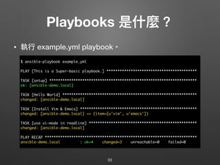Playbooks 是什什麼？
• 執⾏行行 example.yml playbook。
33
$ ansible-playbook example.yml
PLAY [This is a Super-basic playbook.] *****************************************
TASK [setup] *******************************************************************
ok: [ansible-demo.local]
TASK [Hello World] *************************************************************
changed: [ansible-demo.local]
TASK [Install Vim & Emacs] *****************************************************
changed: [ansible-demo.local] => (item=[u'vim', u'emacs'])
TASK [use vi-mode in readline] *************************************************
changed: [ansible-demo.local]
PLAY RECAP *********************************************************************
ansible-demo.local : ok=4 changed=3 unreachable=0 failed=0
 