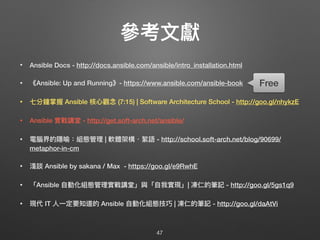 參參考⽂文獻
• Ansible Docs - http://docs.ansible.com/ansible/intro_installation.html
• 《Ansible: Up and Running》- https://www.ansible.com/ansible-book
• 七分鐘掌握 Ansible 核⼼心觀念念 (7:15) | Software Architecture School - http://goo.gl/nhykzE
• Ansible 實戰講堂 - http://get.soft-arch.net/ansible/
• 電腦界的隱喻：組態管理理 | 軟體架構・絮語 - http://school.soft-arch.net/blog/90699/
metaphor-in-cm
• 淺談 Ansible by sakana / Max - https://goo.gl/e9RwhE
• 「Ansible ⾃自動化組態管理理實戰講堂」與「⾃自我實現」| 凍仁的筆記 - http://goo.gl/5gs1q9
• 現代 IT ⼈人⼀一定要知道的 Ansible ⾃自動化組態技巧 | 凍仁的筆記 - http://goo.gl/daAtVi
47
Free
 