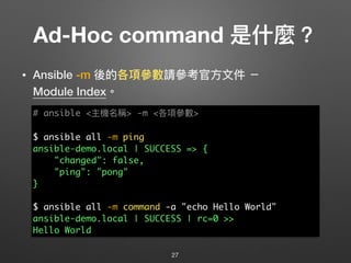 Ad-Hoc command 是什什麼？
• Ansible -m 後的各項參參數請參參考官⽅方⽂文件 － 
Module Index。
27
# ansible <主機名稱> -m <各項參參數>
$ ansible all -m ping
...