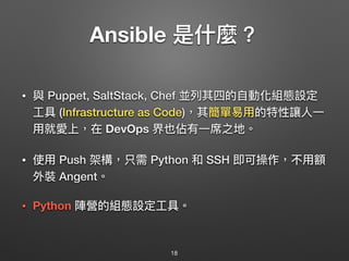 Ansible 是什什麼？
• 與 Puppet, SaltStack, Chef 並列列其四的⾃自動化組態設定
⼯工具 (Infrastructure as Code)，其簡單易易⽤用的特性讓⼈人⼀一
⽤用就愛上，在 DevOps 界也佔有⼀一席之地。
• 使⽤用 Push 架構，只需 Python 和 SSH 即可操作，不⽤用額
外裝 Angent。 
 
• Python 陣營的組態設定⼯工具。
18
 