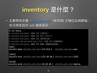 inventory 是什什麼？
• 主要⽤用來來定義 Managed node (被控端) 主機位址與群組，
也可⽤用來來設定 ssh 連線資訊。
23
$ vim hosts
# ansible_ssh_host: 遠端 SSH 主機位址。
# ansible_ssh_port: 遠端 SSH 埠⼝口 (Port)。
# ansible_ssh_user: 遠端 SSH 使⽤用者名稱。
# ansible_ssh_private_key_file: 本機 SSH 私鑰檔路路徑。
# ansible_ssh_pass: 遠端 SSH 密碼 (建議改⽤用私鑰)。
[dev]
ansible-demo ansible_ssh_host=127.0.0.1 ansible_ssh_pass=pwd
[test]
ansible-test ansible_ssh_host=172.10.10.1 ansible_ssh_port=2222
[prod]
ansible-prod ansible_ssh_host=10.10.10.1 ansible_ssh_user=deploy
 