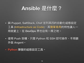 Ansible 是什什麼？
• 與 Puppet, SaltStack, Chef 並列列其四的⾃自動化組態設定
⼯工具 (Infrastructure as Code)，其簡單易易⽤用的特性讓⼈人⼀一
⽤用就愛上，在 DevOps 界也佔有⼀一席之地。
• 使⽤用 Push 架構，只需 Python 和 SSH 即可操作，不⽤用額
外裝 Angent。 
 
• Python 陣營的組態設定⼯工具。
19
 