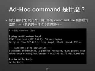 Ad-Hoc command 是什什麼？
• 簡短 (臨臨時性) 的指令，與⼀一般的 command line 操作模式
雷同，⼀一次只透過⼀一⾏行行指令進⾏行行操作。
27
# ⼀一般的 command line
$ ping ansible-demo.local
PING localhost (127.0.0.1): 56 data bytes
64 bytes from 127.0.0.1: icmp_seq=0 ttl=64 time=0.037 ms
--- localhost ping statistics ---
1 packets transmitted, 1 packets received, 0.0% packet loss
round-trip min/avg/max/stddev = 0.037/0.037/0.037/0.000 ms
$ echo Hello World
Hello World
 