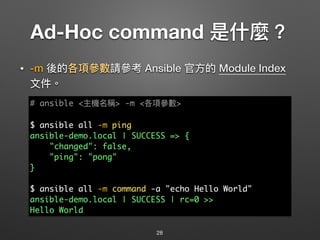 Ad-Hoc command 是什什麼？
• -m 後的各項參參數請參參考 Ansible 官⽅方的 Module Index 
⽂文件。
28
# ansible <主機名稱> -m <各項參參數>
$ ansible all -m ping
ansible-demo.local | SUCCESS => {
"changed": false,
"ping": "pong"
}
$ ansible all -m command -a "echo Hello World"
ansible-demo.local | SUCCESS | rc=0 >>
Hello World
 