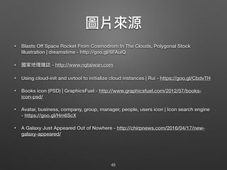 圖片來來源
• Blasts Off Space Rocket From Cosmodrom In The Clouds, Polygonal Stock
Illustration | dreamstime - http://goo.gl/6FAuiQ
• 國家地理理雜誌 - http://www.ngtaiwan.com
• Using cloud-init and uvtool to initialize cloud instances | Rui - https://goo.gl/CbdvTH
• Books icon (PSD) | GraphicsFuel - http://www.graphicsfuel.com/2012/07/books-
icon-psd/
• Avatar, business, company, group, manager, people, users icon | Icon search engine
- https://goo.gl/Hm6ScX
• A Galaxy Just Appeared Out of Nowhere - http://chirpnews.com/2016/04/17/new-
galaxy-appeared/
45
 