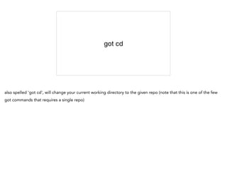 got cd
also spelled 'got cd', will change your current working directory to the given repo (note that this is one of the few
got commands that requires a single repo)
 
