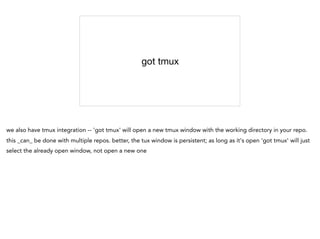 got tmux
we also have tmux integration -- 'got tmux' will open a new tmux window with the working directory in your repo.
this _can_ be done with multiple repos. better, the tux window is persistent; as long as it's open 'got tmux' will just
select the already open window, not open a new one
 