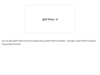 got tmux -s
you can also spawn whole new tmux sessions if you prefer those to windows -- and again, those will be re-used as
long as they're around
 