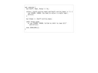 sub _execute {
my( $self, $opt, $args ) = @_;
unless ( $self->active_repos and $self->active_repos == 1 ) {
say STDERR 'ERROR: You need to select a single repo';
exit(1);
}
my( $repo ) = $self->active_repos;
chdir $repo->path
or say STDERR "ERROR: Failed to chdir to repo ($!)"
and exit(1);
exec $ENV{SHELL};
}
 