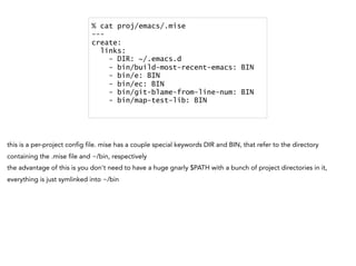 % cat proj/emacs/.mise
---
create:
links:
- DIR: ~/.emacs.d
- bin/build-most-recent-emacs: BIN
- bin/e: BIN
- bin/ec: BIN
- bin/git-blame-from-line-num: BIN
- bin/map-test-lib: BIN
this is a per-project config file. mise has a couple special keywords DIR and BIN, that refer to the directory
containing the .mise file and ~/bin, respectively
the advantage of this is you don't need to have a huge gnarly $PATH with a bunch of project directories in it,
everything is just symlinked into ~/bin
 