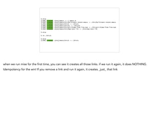 % mise
[LINK] created ~/proj/emacs -> ~/.emacs.d
[LINK] created ~/proj/emacs/bin/build-most-recent-emacs -> ~/bin/build-most-recent-emacs
[LINK] created ~/proj/emacs/bin/e -> ~/bin/e
[LINK] created ~/proj/emacs/bin/ec -> ~/bin/ec
[LINK] created ~/proj/emacs/bin/git-blame-from-line-num -> ~/bin/git-blame-from-line-num
[LINK] created ~/proj/emacs/bin/map-test-lib -> ~/bin/map-test-lib
% mise
% rm ~/bin/e
% mise
[LINK] created ~/proj/emacs/bin/e -> ~/bin/e
when we run mise for the first time, you can see it creates all those links. if we run it again, it does NOTHING.
Idempotency for the win! If you remove a link and run it again, it creates _just_ that link
 