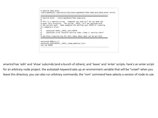 % smartcd show enter
/Users/genehack/.smartcd/scripts/Users/genehack/fake-node-proj/bash_enter exists
-------------------------------------------------------------------------
########################################################################
# smartcd enter - /Users/genehack/fake-node-proj
#
# This is a smartcd script. Commands you type will be run when you
# enter this directory. The string __PATH__ will be replaced with
# the current path. Some examples are editing your $PATH or creating
# a temporary alias:
#
# autostash PATH=__PATH__/bin:$PATH
# autostash alias restart="service stop; sleep 1; service start"
#
# See http://smartcd.org for more ideas about what can be put here
########################################################################
autostash NODE=4.2.3
autostash PATH=$PATH:__PATH__/node_modules/.bin/
nvm use $NODE
-------------------------------------------------------------------------
smartcd has 'edit' and 'show' subcmds (and a bunch of others), and 'leave' and 'enter' scripts. here's an enter script
for an arbitrary node project. the autostash keyword sets up an environment variable that will be *unset* when you
leave this directory. you can also run arbitrary commands; the 'nvm' command here selects a version of node to use
 