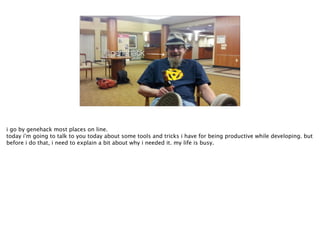 @genehack
i go by genehack most places on line.
today i'm going to talk to you today about some tools and tricks i have for being productive while developing. but
before i do that, i need to explain a bit about why i needed it. my life is busy.
 