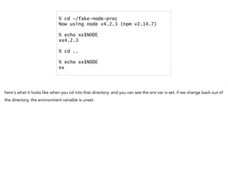% cd ~/fake-node-proc
Now using node v4.2.3 (npm v2.14.7)
% echo xx$NODE
xx4.2.3
% cd ..
% echo xx$NODE
xx
here's what it looks like when you cd into that directory. and you can see the env var is set. if we change back out of
the directory, the environment variable is unset.
 