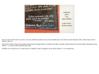 perlbrew
plenv
nvm
App::GitGitr
build-most-
recent-emacs
here are some of the ones i've used or use now. perlbrew and plenv let you have multiple perls. nvm does the same thing for node. similar tools exist for
python, ruby, etc.
then there's GitGitr, which I wrote while maintaining Git wrapper library. I needed to be able to quickly install arbitrary Git versions while responding to bug
reports -- so I wrote a little tool that does that.
Similarly, I'm an Emacs user. If a new version is released, I want to upgrade, across all my systems - so I scripted that.
 