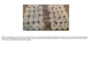 Consistency Corollary:
Don't trust system binaries
Back at the beginning, I said "consistency is good". Now, if you're developing on MacOS and deploying to Linux (or dev-ing on Ubuntu and deploying to
Debian), you're probably not going to have the same version of tool from the OS (and if you do now, it's not going to last). Even if the versions are the
same, there may have been vendor patches applied.
 