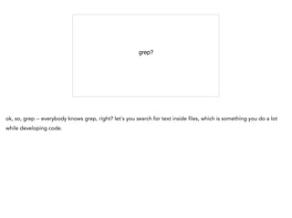 grep?

ok, so, grep -- everybody knows grep, right? let's you search for text inside files, which is something you do a lot
while developing code.
 