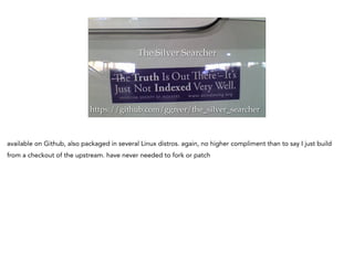 The Silver Searcher
https://github.com/ggreer/the_silver_searcher
available on Github, also packaged in several Linux distros. again, no higher compliment than to say I just build
from a checkout of the upstream. have never needed to fork or patch
 