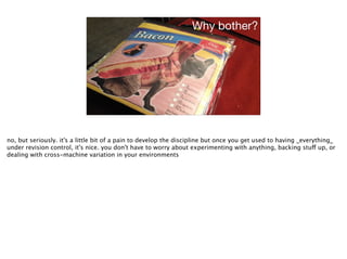 Why bother?
no, but seriously. it's a little bit of a pain to develop the discipline but once you get used to having _everything_
under revision control, it's nice. you don't have to worry about experimenting with anything, backing stuff up, or
dealing with cross-machine variation in your environments
 