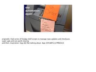 say
automation
again
originally i had series of kludgy shell scripts to manage repo updates and checkouts
super ugly and not worth sharing
and then, inspiration: Ingy döt Net talking about App::AYCABTU @ PPW2010
 
