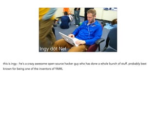 Ingy döt Net
this is ingy - he's a crazy awesome open source hacker guy who has done a whole bunch of stuff. probably best
known for being one of the inventors of YAML
 