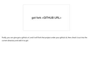 got fork <GITHUB URL>
finally, you can give got a github url, and it will fork that project under your github id, then check it out into the
current directory and add it to got
 