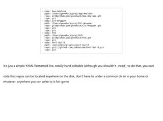 - name: App-Amylase
path: /Users/genehack/proj/App-Amylase
repo: git@github.com:genehack/App-Amylase.git
type: git
- name: Git-Wrapper
path: /Users/genehack/proj/Git-Wrapper
repo: git@github.com:genehack/Git-Wrapper.git
tags: git
type: git
- name: HiD
path: /Users/genehack/proj/HiD
repo: git@github.com:genehack/HiD.git
type: git
- name: Perl-Build
path: /opt/plenv/plugins/perl-build
repo: git://github.com/tokuhirom/Perl-Build.git
type: git
it's just a simple YAML formatted line, totally hand-editable (although you shouldn't _need_ to do that, you can)
note that repos can be located anywhere on the disk, don't have to under a common dir or in your home or
whatever. anywhere you can write to is fair game
 