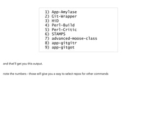 1) App-Amylase
2) Git-Wrapper
3) HiD
4) Perl-Build
5) Perl-Critic
6) STAMPS
7) advanced-moose-class
8) app-gitgitr
9) app-gitgot
and that'll get you this output.
note the numbers - those will give you a way to select repos for other commands
 