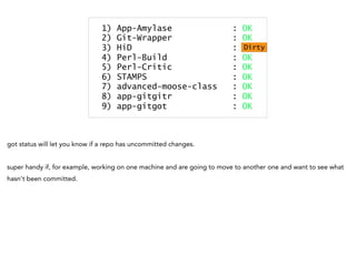 1) App-Amylase : OK
2) Git-Wrapper : OK
3) HiD : Dirty
4) Perl-Build : OK
5) Perl-Critic : OK
6) STAMPS : OK
7) advanced-moose-class : OK
8) app-gitgitr : OK
9) app-gitgot : OK
Dirty
got status will let you know if a repo has uncommitted changes.
super handy if, for example, working on one machine and are going to move to another one and want to see what
hasn't been committed.
 
