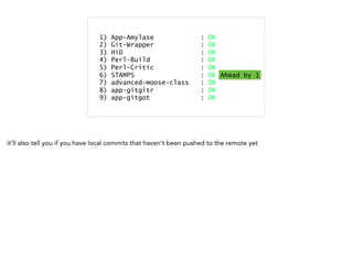 1) App-Amylase : OK
2) Git-Wrapper : OK
3) HiD : OK
4) Perl-Build : OK
5) Perl-Critic : OK
6) STAMPS : OK Ahead by 1
7) advanced-moose-class : OK
8) app-gitgitr : OK
9) app-gitgot : OK
1) App-Amylase : OK
2) Git-Wrapper : OK
3) HiD : OK
4) Perl-Build : Dirty
5) Perl-Critic : OK
6) STAMPS : OK
7) advanced-moose-class : OK
8) app-gitgitr : OK
9) app-gitgot : OK
Dirty
1) App-Amylase : OK
2) Git-Wrapper : OK
3) HiD : OK
4) Perl-Build : OK
5) Perl-Critic : OK
6) STAMPS : OK Ahead by 1
7) advanced-moose-class : OK
8) app-gitgitr : OK
9) app-gitgot : OK
Ahead by 1
it'll also tell you if you have local commits that haven't been pushed to the remote yet
 