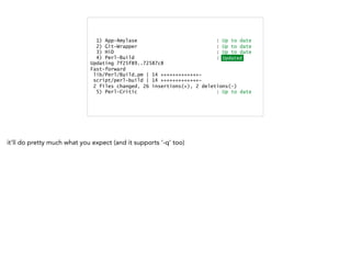 1) App-Amylase : Up to date
2) Git-Wrapper : Up to date
3) HiD : Up to date
4) Perl-Build : Updated
Updating 7f25f89..72587c8
Fast-forward
lib/Perl/Build.pm | 14 +++++++++++++-
script/perl-build | 14 +++++++++++++-
2 files changed, 26 insertions(+), 2 deletions(-)
5) Perl-Critic : Up to date
Updated
it'll do pretty much what you expect (and it supports '-q' too)
 