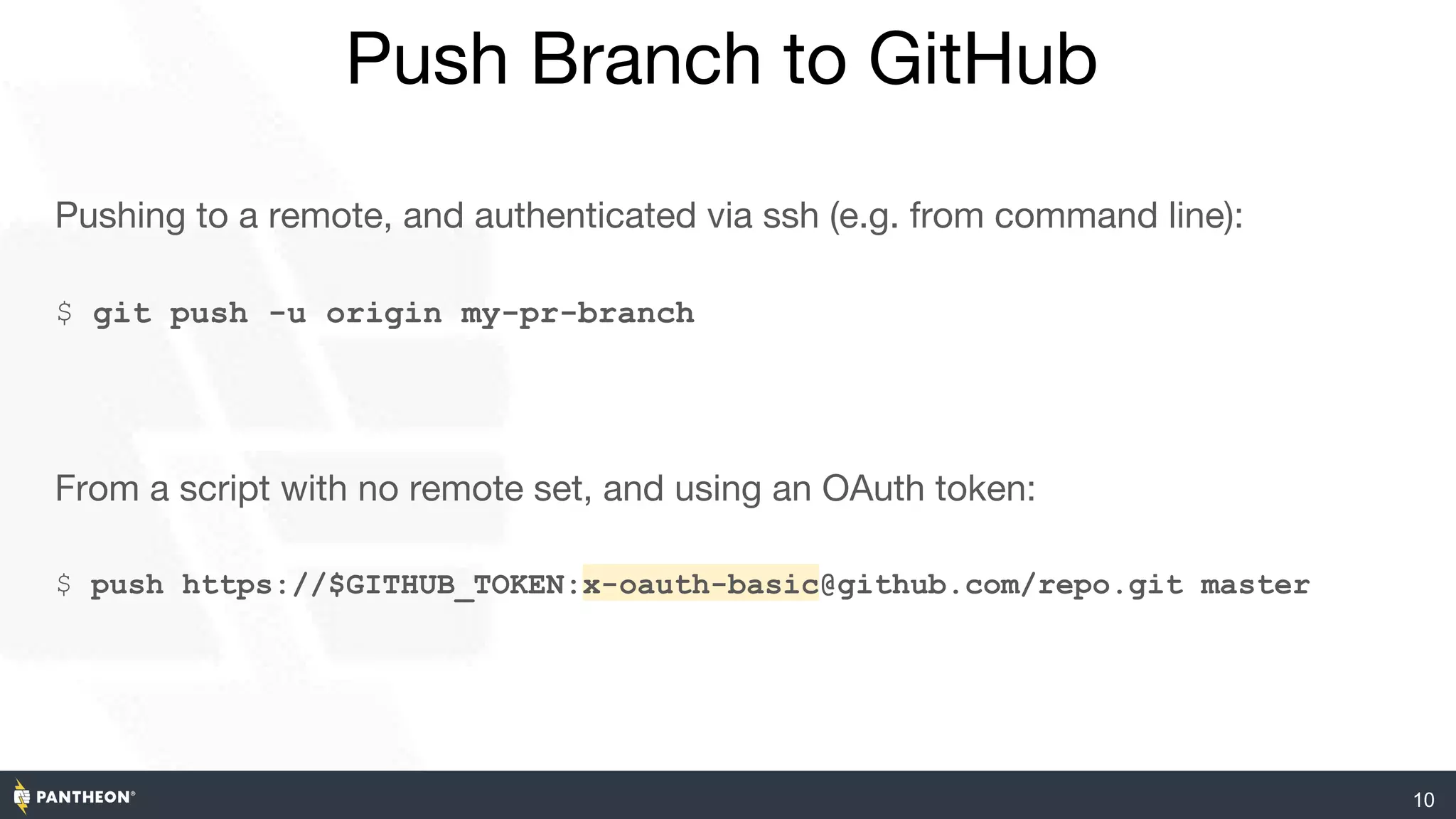10
Push Branch to GitHub
Pushing to a remote, and authenticated via ssh (e.g. from command line):
$ git push -u origin my-pr-branch
From a script with no remote set, and using an OAuth token:
$ push https://$GITHUB_TOKEN:x-oauth-basic@github.com/repo.git master
 