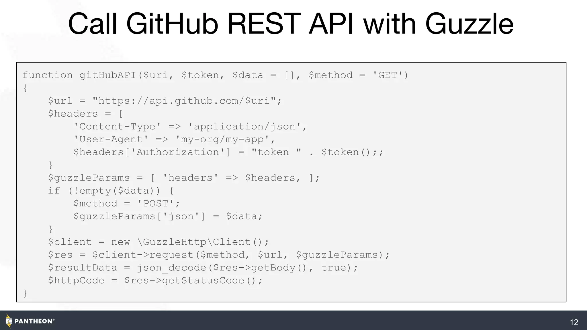 Call GitHub REST API with Guzzle
12
function gitHubAPI($uri, $token, $data = [], $method = 'GET')
{
$url = "https://api.github.com/$uri";
$headers = [
'Content-Type' => 'application/json',
'User-Agent' => 'my-org/my-app',
$headers['Authorization'] = "token " . $token();;
}
$guzzleParams = [ 'headers' => $headers, ];
if (!empty($data)) {
$method = 'POST';
$guzzleParams['json'] = $data;
}
$client = new GuzzleHttpClient();
$res = $client->request($method, $url, $guzzleParams);
$resultData = json_decode($res->getBody(), true);
$httpCode = $res->getStatusCode();
}
 